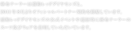 麻布テーラーは浦和レッドダイヤモンズと、2011 年 8 月よりオフィシャルパートナー契約を締結しています。浦和レッドダイヤモンズの公式イベントや遠征時に麻布テーラーのスーツ及びウェアを着用していただいています。