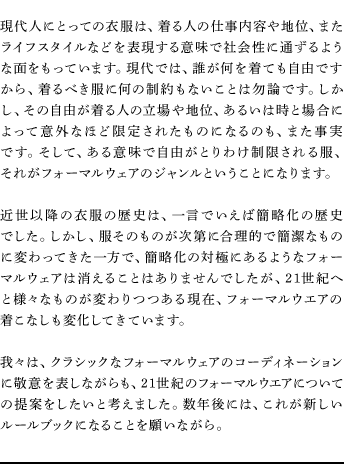 現代人にとっての衣服は、着る人の仕事内容や地位、またライフスタイルなどを表現する意味で社会性に通ずるような面をもっています。現代では、誰が何を着ても自由ですから、着るべき服に何の制約もないことは勿論です。しかし、その自由が着る人の立場や地位、あるいは時と場合によって意外なほど限定されたものになるのも、また事実です。そして、ある意味で自由がとりわけ制限される服、それがフォーマルウェアのジャンルということになります。近世以降の衣服の歴史は、一言でいえば簡略化の歴史でした。しかし、服そのものが次第に合理的で簡潔なものに変わってきた一方で、簡略化の対極にあるようなフォーマルウェアは消えることはありませんでしたが、21世紀へと様々なものが変わりつつある現在、フォーマルウエアの着こなしも変化してきています。我々は、クラシックなフォーマルウェアのコーディネーションに敬意を表しながらも、21世紀のフォーマルウエアについての提案をしたいと考えました。数年後には、これが新しいルールブックになることを願いながら。