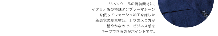 リネンウールの混紡素材に、イタリア製の特殊タンブラーマシーンを使ってウォッシュ加工を施した新感覚の夏素材は、シワの入り方が穏やかなので、ビジネス感をキープできるのがポイントです。