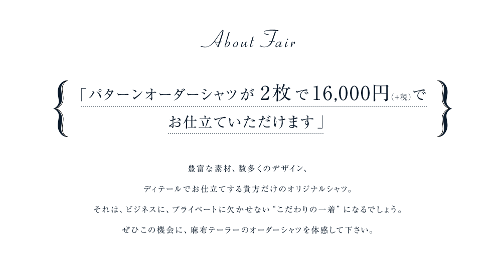 「パターンオーダーシャツが2枚で16,000円(+税)でお仕立ていただけます」豊富な素材、数多くのデザイン、ディテールでお仕立てする貴方だけのオリジナルシャツ。それは、ビジネスに、プライベートに欠かせない“こだわりの一着”になるでしょう。ぜひこの機会に、麻布テーラーのオーダーシャツを体感して下さい。