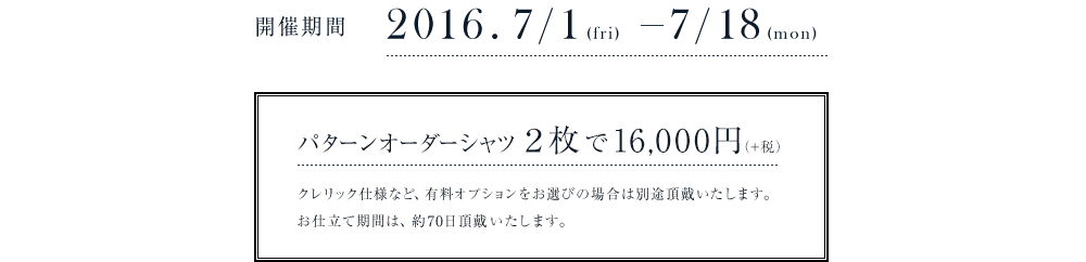 開催期間　2017/7/1〜2017/7/18　パターンオーダーシャツ２枚で16,000円(+税)　クレリック仕様など、有料オプションをお選びの場合は別途頂戴いたします。お仕立て期間は、約60日から70日頂戴いたします。