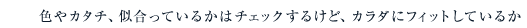 色やカタチ、似合っているかはチェックするけど、カラダにフィットしているか