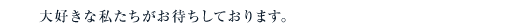 大好きな私たちがお待ちしております。