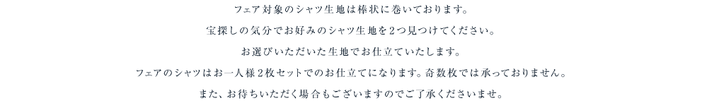 フェア対象のシャツ生地は棒状に巻いております。宝探しの気分でお好みのシャツ生地を2つ見つけてください。お選びいただいた生地でお仕立ていたします。フェアのシャツはお一人様2枚セットでのお仕立てになります。奇数枚では承っておりません。また、お待ちいただく場合もございますのでご了承くださいませ。