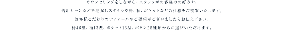 カウンセリングをしながら、スタッフがお客様のお好みや、着用シーンなどを把握しスタイルや衿、袖、ポケットなどの仕様をご提案いたします。お客様こだわりのディテールやご要望がございましたらお伝え下さい。衿46型、袖13型、ポケット16型、ボタン28種類からお選びいただけます。