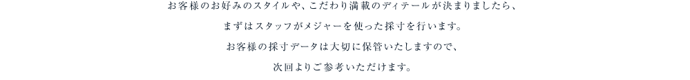 お客様のお好みのスタイルや、こだわり満載のディテールが決まりましたら、まずはスタッフがメジャーを使った採寸を行います。お客様の採寸データは大切に保管いたしますので、次回よりご参考いただけます。