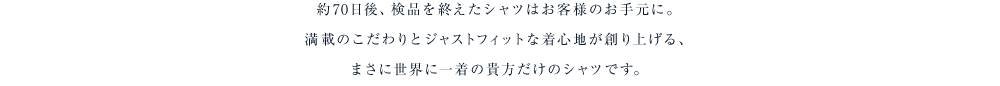 約60日から70日後、検品を終えたシャツはお客様のお手元に。満載のこだわりとジャストフィットな着心地が創り上げる、まさに世界に一着の貴方だけのシャツです。