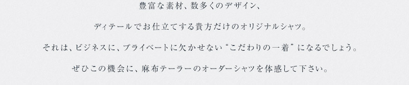 豊富な素材、数多くのデザイン、ディテールでお仕立てする貴方だけのオリジナルシャツ。それは、ビジネスに、プライベートに欠かせない“こだわりの一着”になるでしょう。ぜひこの機会に、麻布テーラーのオーダーシャツを体感して下さい。 開催期間2017/7/1〜2017/7/18パターンオーダーシャツ２枚で16,000円(+税)クレリック仕様など、有料オプションをお選びの場合は別途頂戴いたします。お仕立て期間は、約60日から70日頂戴いたします。