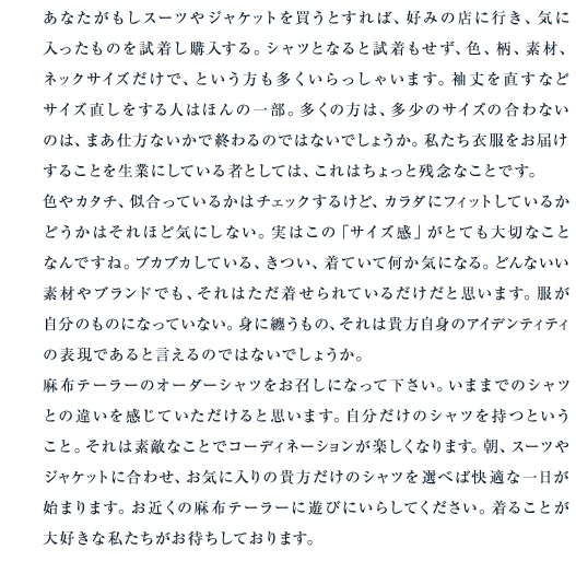 あなたがもしスーツやジャケットを買うとすれば、好みの店に行き、気に入ったものを試着し購入する。シャツとなると試着もせず、色、柄、素材、ネックサイズだけで、という方も多くいらっしゃいます。袖丈を直すなどサイズ直しをする人はほんの一部。多くの方は、多少のサイズの合わないのは、まあ仕方ないかで終わるのではないでしょうか。私たち衣服をお届けすることを生業にしている者としては、これはちょっと残念なことです。色やカタチ、似合っているかはチェックするけど、カラダにフィットしているかどうかはそれほど気にしない。実はこの「サイズ感」がとても大切なことなんですね。ブカブカしている、きつい、着ていて何か気になる。どんないい素材やブランドでも、それはただ着せられているだけだと思います。服が自分のものになっていない。身に纏うもの、それは貴方自身のアイデンティティの表現であると言えるのではないでしょうか。麻布テーラーのオーダーシャツをお召しになって下さい。いままでのシャツとの違いを感じていただけると思います。自分だけのシャツを持つということ。それは素敵なことでコーディネーションが楽しくなります。朝、スーツやジャケットに合わせ、お気に入りの貴方だけのシャツを選べば快適な一日が始まります。お近くの麻布テーラーに遊びにいらしてください。着ることが大好きな私たちがお待ちしております。