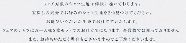 フェア対象のシャツ生地は棒状に巻いております。宝探しの気分でお好みのシャツ生地を2つ見つけてください。お選びいただいた生地でお仕立ていたします。フェアのシャツはお一人様2枚セットでのお仕立てになります。奇数枚では承っておりません。また、お待ちいただく場合もございますのでご了承くださいませ。