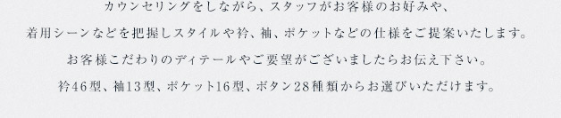 カウンセリングをしながら、スタッフがお客様のお好みや、着用シーンなどを把握しスタイルや衿、袖、ポケットなどの仕様をご提案いたします。お客様こだわりのディテールやご要望がございましたらお伝え下さい。衿46型、袖13型、ポケット16型、ボタン28種類からお選びいただけます。