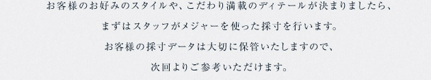 お客様のお好みのスタイルや、こだわり満載のディテールが決まりましたら、まずはスタッフがメジャーを使った採寸を行います。お客様の採寸データは大切に保管いたしますので、次回よりご参考いただけます。