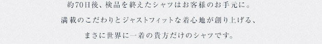 約60日から70日後、検品を終えたシャツはお客様のお手元に。満載のこだわりとジャストフィットな着心地が創り上げる、まさに世界に一着の貴方だけのシャツです。