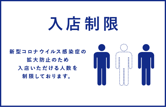 入店制限 新型コロナウイルス感染症の拡散防止のため入店いただける人数を制限しております。