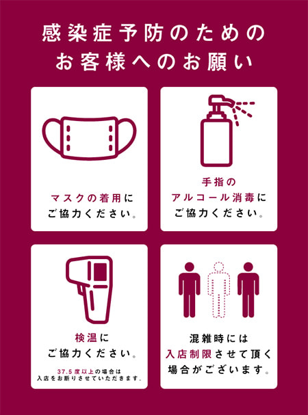 感染症予防のためのお客様へのお願い マスクの着用にご協力ください。手指のアルコール消毒にご協力ください。検温に技量力ください。37.5度以上の場合は入店をお断りさせていただきます。混雑時には入店制限させていただく場合がございます。